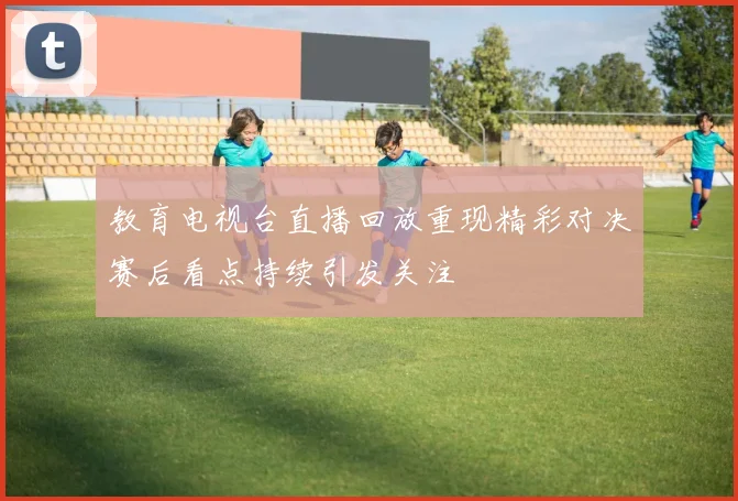 教育电视台直播回放重现精彩对决赛后看点持续引发关注